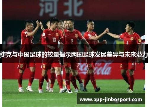 捷克与中国足球的较量揭示两国足球发展差异与未来潜力